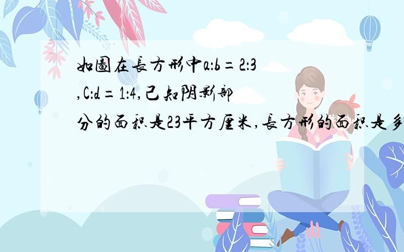 如图在长方形中a：b=2：3,C：d=1：4,己知阴影部分的面积是23平方厘米,长方形的面积是多少平方厘米