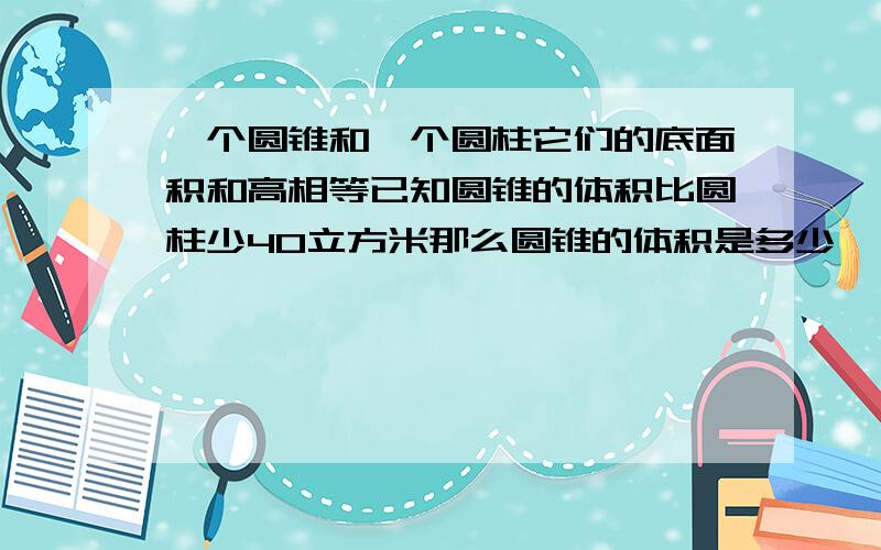 一个圆锥和一个圆柱它们的底面积和高相等已知圆锥的体积比圆柱少40立方米那么圆锥的体积是多少