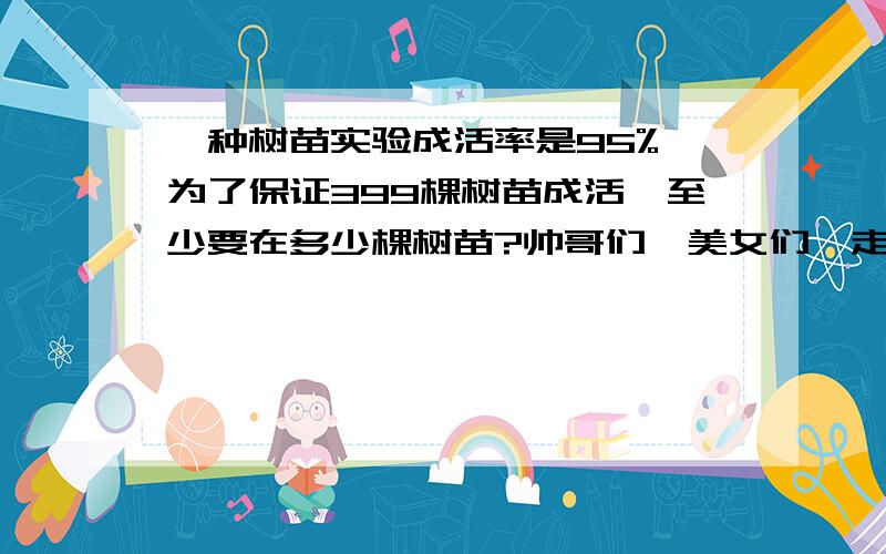 一种树苗实验成活率是95%,为了保证399棵树苗成活,至少要在多少棵树苗?帅哥们,美女们,走过不要错过啦~