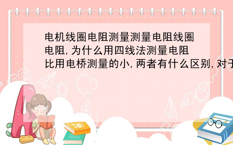 电机线圈电阻测量测量电阻线圈电阻,为什么用四线法测量电阻比用电桥测量的小,两者有什么区别,对于线圈电阻测量,用什么方法最合适