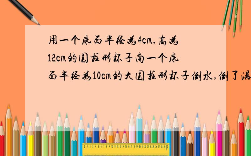 用一个底面半径为4cm,高为12cm的圆柱形杯子向一个底面半径为10cm的大圆柱形杯子倒水,倒了满满10杯后,大玻大玻璃杯的液面离杯口还有10cm,大玻璃杯的高底是多少?