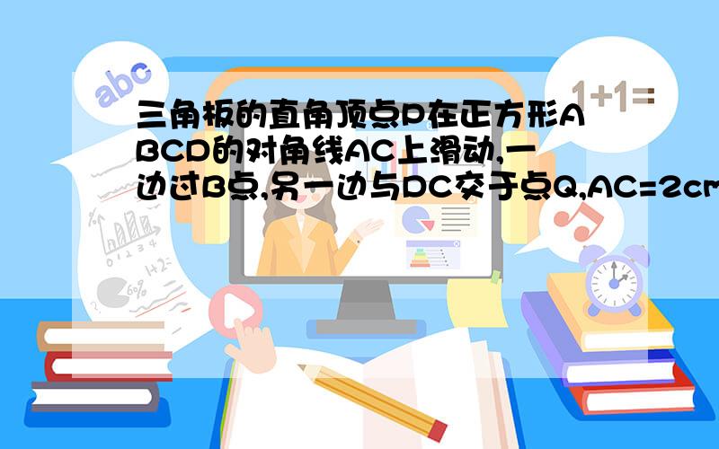 三角板的直角顶点P在正方形ABCD的对角线AC上滑动,一边过B点,另一边与DC交于点Q,AC=2cm1,求证：PB=PQ2 ：当AP为何值时,三角形BPQ的面积取到最小值?其最小值是多少?