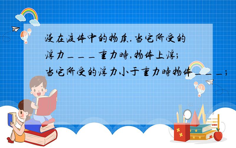 浸在液体中的物质.当它所受的浮力___重力时,物体上浮；当它所受的浮力小于重力时物体___；