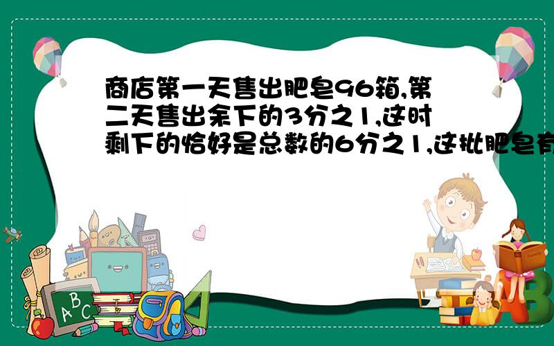 商店第一天售出肥皂96箱,第二天售出余下的3分之1,这时剩下的恰好是总数的6分之1,这批肥皂有几箱?