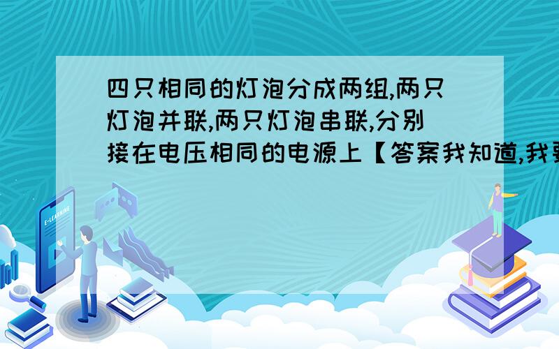 四只相同的灯泡分成两组,两只灯泡并联,两只灯泡串联,分别接在电压相同的电源上【答案我知道,我要知道步骤如果这两组灯泡小号的电能相等,则串联通电时间是并联通电时间的( )