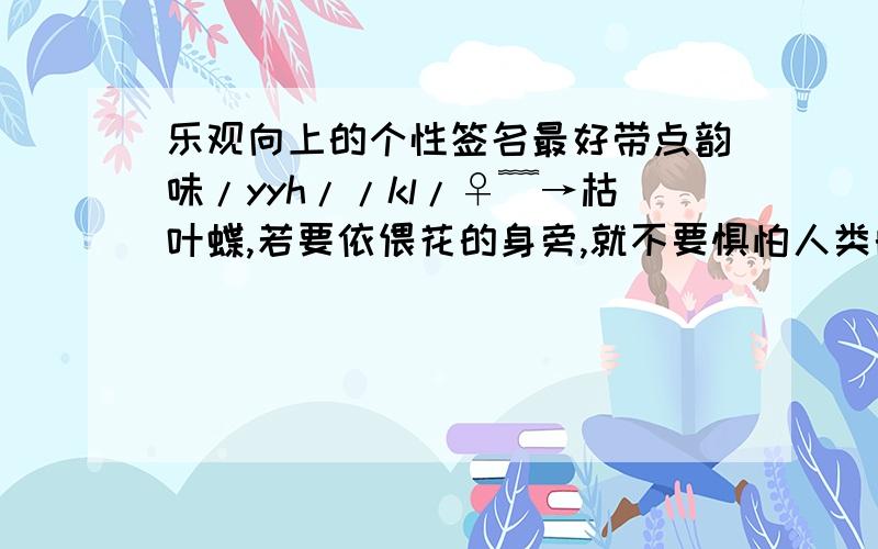 乐观向上的个性签名最好带点韵味/yyh//kl/♀﹌→枯叶蝶,若要依偎花的身旁,就不要惧怕人类的捕殇,不要放弃飞翔.你的生命因此绽放!←﹌♂ゞ类似这样的就很好 不知是思念友情,还是爱情 这