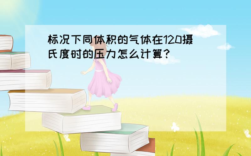 标况下同体积的气体在120摄氏度时的压力怎么计算?