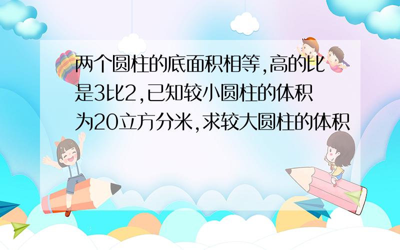 两个圆柱的底面积相等,高的比是3比2,已知较小圆柱的体积为20立方分米,求较大圆柱的体积