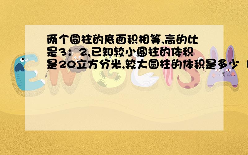 两个圆柱的底面积相等,高的比是3：2,已知较小圆柱的体积是20立方分米,较大圆柱的体积是多少（要算式）