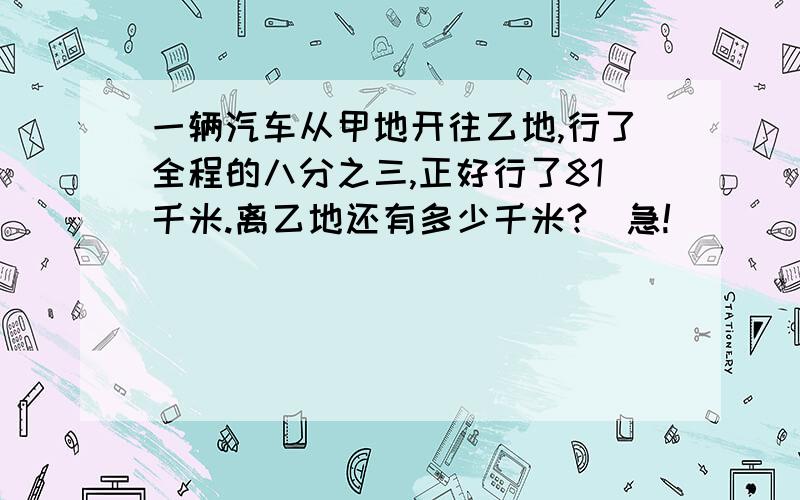 一辆汽车从甲地开往乙地,行了全程的八分之三,正好行了81千米.离乙地还有多少千米?（急!）