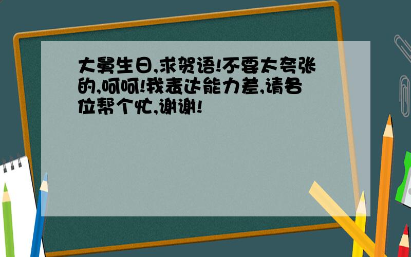 大舅生日,求贺语!不要太夸张的,呵呵!我表达能力差,请各位帮个忙,谢谢!