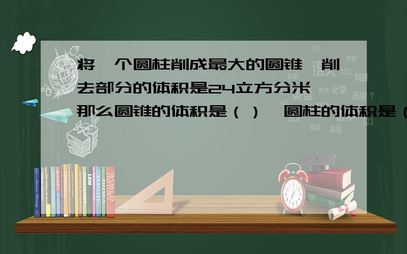 将一个圆柱削成最大的圆锥,削去部分的体积是24立方分米,那么圆锥的体积是（）,圆柱的体积是（）等底等高的圆柱和圆锥体积之和为24立方厘米,那么圆柱的体积为（）,圆锥的体积为（）把