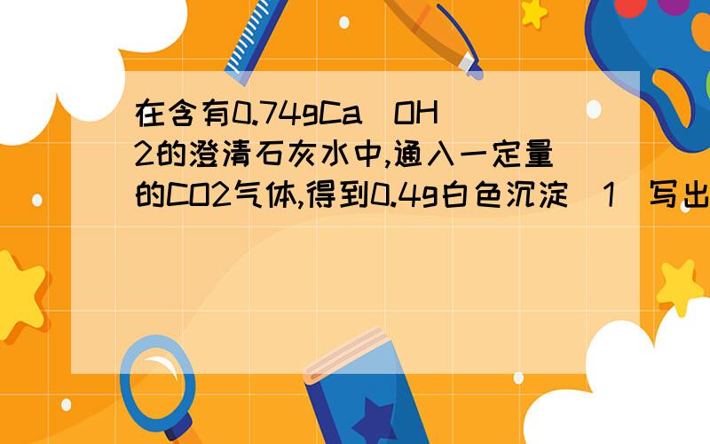 在含有0.74gCa(OH)2的澄清石灰水中,通入一定量的CO2气体,得到0.4g白色沉淀（1）写出可能涉及的化学方程式（2）计算通入的CO2气体在标准状况下的体积