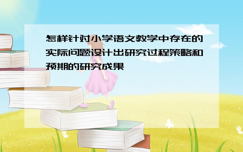 怎样针对小学语文教学中存在的实际问题设计出研究过程策略和预期的研究成果