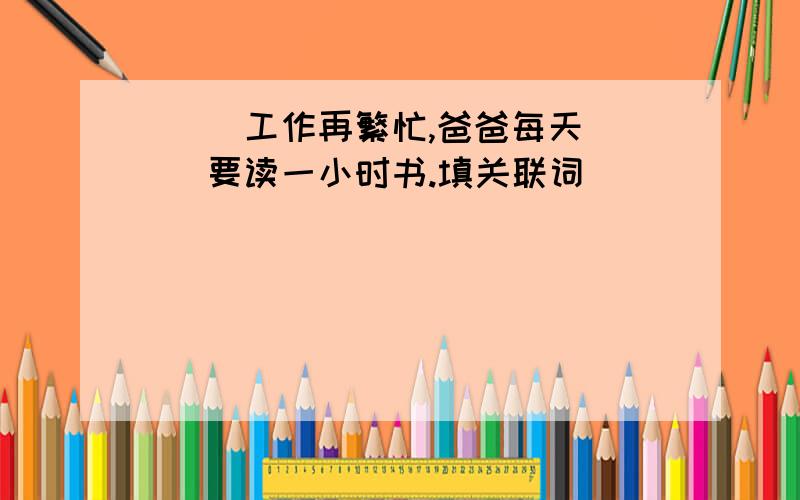 （ ）工作再繁忙,爸爸每天（ ）要读一小时书.填关联词