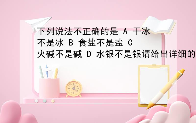 下列说法不正确的是 A 干冰不是冰 B 食盐不是盐 C 火碱不是碱 D 水银不是银请给出详细的理由