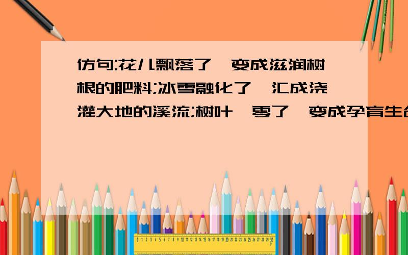 仿句:花儿飘落了,变成滋润树根的肥料;冰雪融化了,汇成浇灌大地的溪流;树叶凋零了,变成孕育生命的养料.初一的仿句、、、、急.