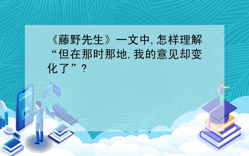 《藤野先生》一文中,怎样理解“但在那时那地,我的意见却变化了”?