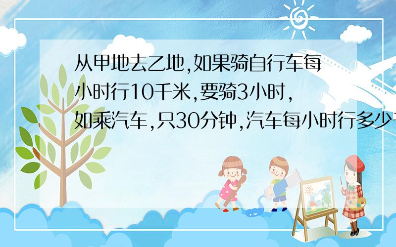 从甲地去乙地,如果骑自行车每小时行10千米,要骑3小时,如乘汽车,只30分钟,汽车每小时行多少千米?