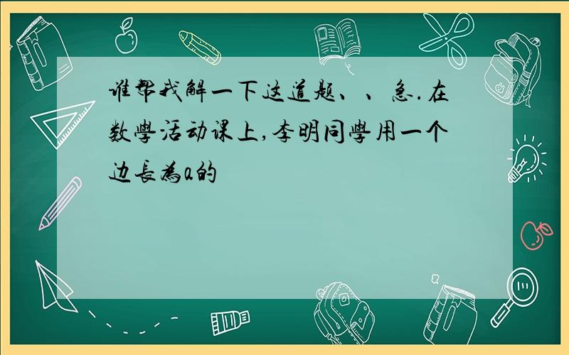 谁帮我解一下这道题、、急.在数学活动课上,李明同学用一个边长为a的