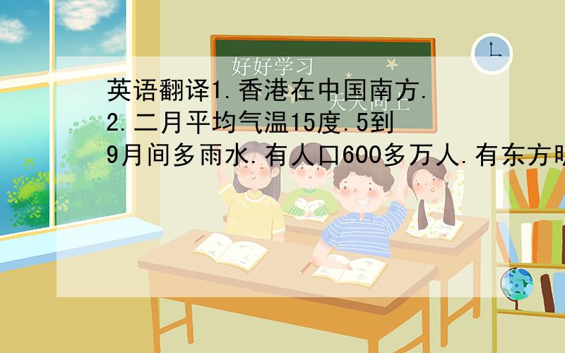 英语翻译1.香港在中国南方.2.二月平均气温15度.5到9月间多雨水.有人口600多万人.有东方明珠(Oriental Pearl）的美誉.是世界上最大的贸易（trade)中心之一.1997年回归后更加繁荣（prosperous）,富强.