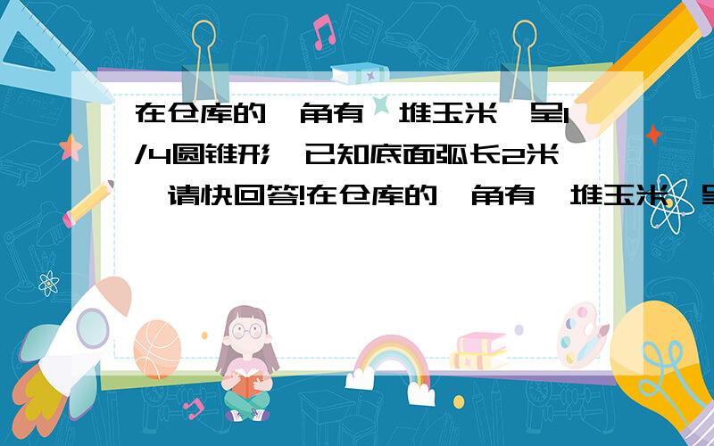 在仓库的一角有一堆玉米,呈1/4圆锥形,已知底面弧长2米,请快回答!在仓库的一角有一堆玉米,呈1/4圆锥形,已知底面弧长2米,圆锥的高是1米.如果每立方米重720千克,那么这堆玉米重多少千克?(保