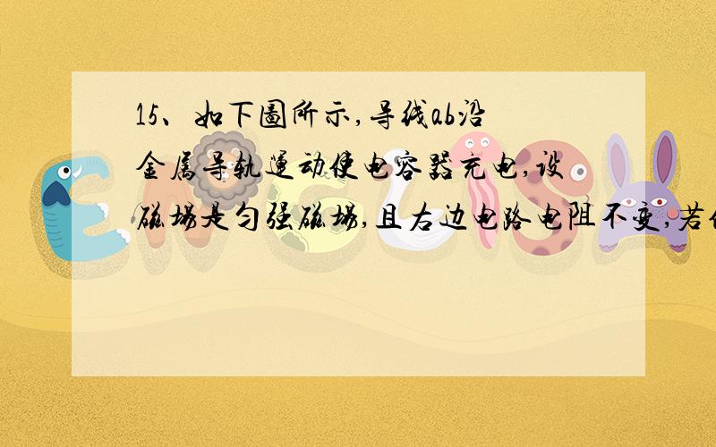 15、如下图所示,导线ab沿金属导轨运动使电容器充电,设磁场是匀强磁场,且右边电路电阻不变,若使电容器带电恒定且上板带正电,则ab运动情况是A．匀速运动B．匀加速向右运动C．变加速向左