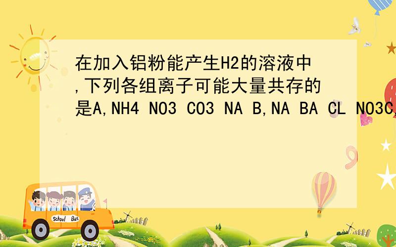 在加入铝粉能产生H2的溶液中,下列各组离子可能大量共存的是A,NH4 NO3 CO3 NA B,NA BA CL NO3C,NA MG ALO2 SO4D,FE K NO3 CL（不方便打出离子符号,有一个或两个答案）