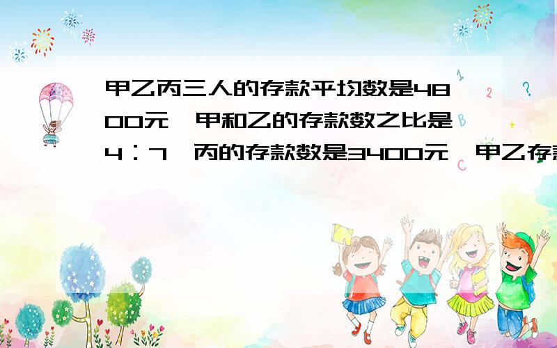 甲乙丙三人的存款平均数是4800元,甲和乙的存款数之比是4：7,丙的存款数是3400元,甲乙存款多少元?（算式）