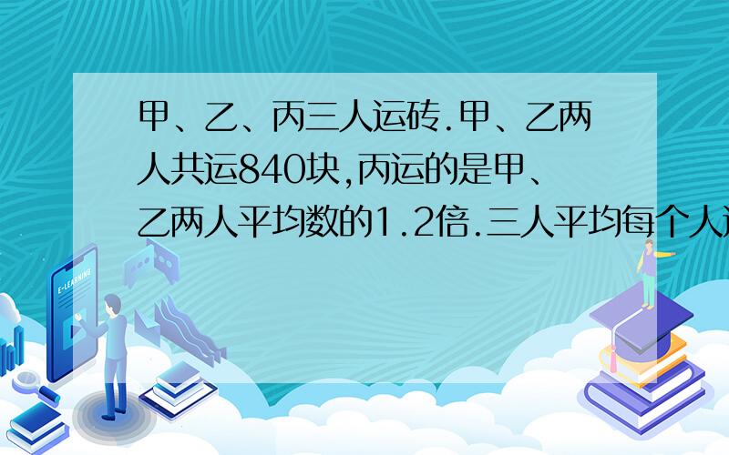 甲、乙、丙三人运砖.甲、乙两人共运840块,丙运的是甲、乙两人平均数的1.2倍.三人平均每个人运砖多少块?