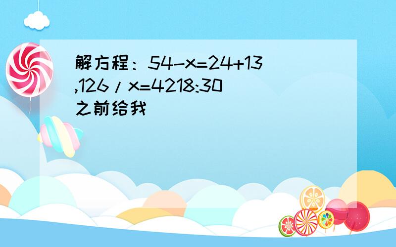 解方程：54-x=24+13,126/x=4218:30之前给我