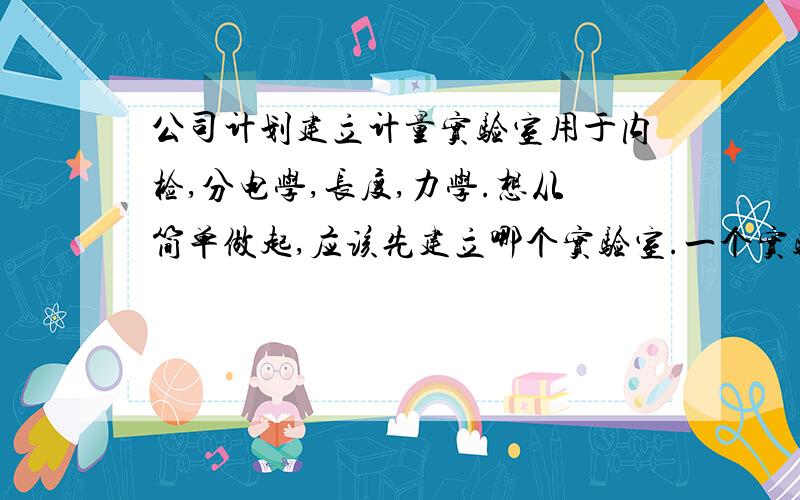 公司计划建立计量实验室用于内检,分电学,长度,力学.想从简单做起,应该先建立哪个实验室.一个实验室的人员配备情况是怎样,大概预算会有多少,应当找哪个机构来帮忙建立.大概需要多长的