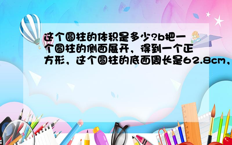 这个圆柱的体积是多少?b把一个圆柱的侧面展开，得到一个正方形，这个圆柱的底面周长是62.8cm，高是多少？体积是多少？