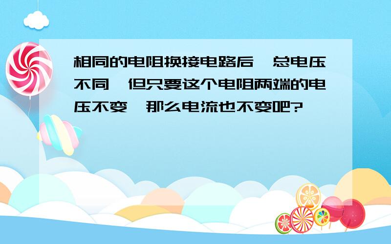 相同的电阻换接电路后,总电压不同,但只要这个电阻两端的电压不变,那么电流也不变吧?