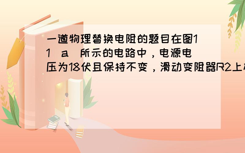 一道物理替换电阻的题目在图11（a）所示的电路中，电源电压为18伏且保持不变，滑动变阻器R2上标有“50Ω  2A”字样。闭合电键S后，电流表A与电压表V的示数如图11（b）、（c）所示。求：①