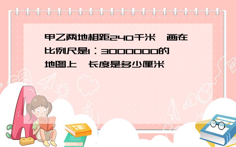 甲乙两地相距240千米,画在比例尺是1：3000000的地图上,长度是多少厘米