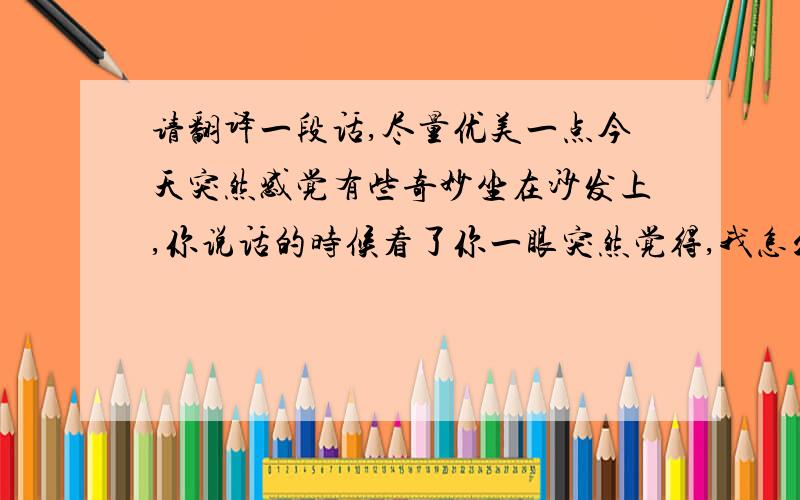 请翻译一段话,尽量优美一点今天突然感觉有些奇妙坐在沙发上,你说话的时候看了你一眼突然觉得,我怎么会坐在你家沙发上和你这样说着话像两个小孩感觉说不出,奇妙?微妙?以前都不曾这样