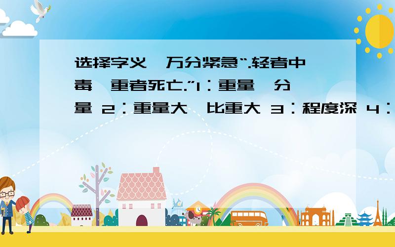 选择字义,万分紧急“.轻者中毒,重者死亡.”1：重量、分量 2：重量大,比重大 3：程度深 4：重要 5：重视“重”在句子中应取第（