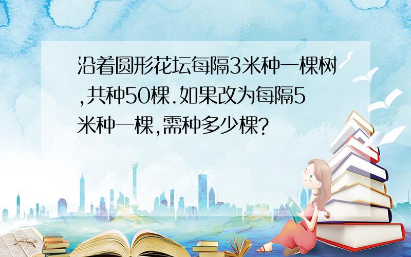 沿着圆形花坛每隔3米种一棵树,共种50棵.如果改为每隔5米种一棵,需种多少棵?