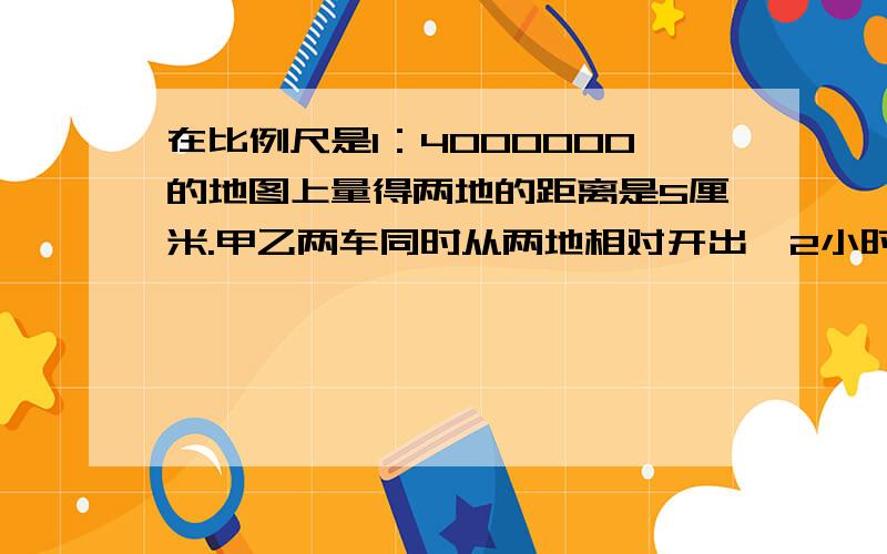 在比例尺是1：4000000的地图上量得两地的距离是5厘米.甲乙两车同时从两地相对开出,2小时后相遇.已知甲2:3,甲车每小时行驶多少千米?                          列比例式解答在比例尺是1：4000000的地