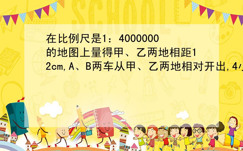 在比例尺是1：4000000的地图上量得甲、乙两地相距12cm,A、B两车从甲、乙两地相对开出,4小时后相遇.A、B两车速度的比是7：5,A、B两车没小时各行多少千米?