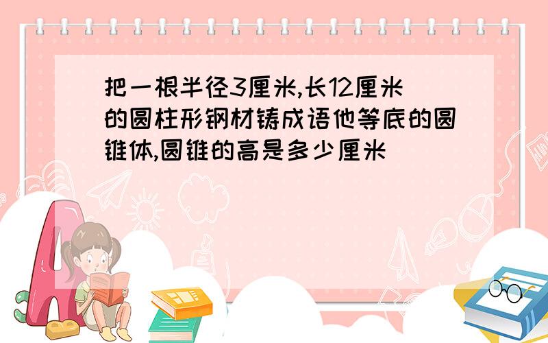 把一根半径3厘米,长12厘米的圆柱形钢材铸成语他等底的圆锥体,圆锥的高是多少厘米