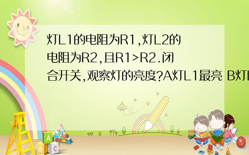 灯L1的电阻为R1,灯L2的电阻为R2,且R1>R2.闭合开关,观察灯的亮度?A灯L1最亮 B灯L2最亮 C两灯一样亮 D条件不足无法判断大概是这样的!电池(两个)连开关连灯泡L1灯泡L2,L1连电池,L2连L1