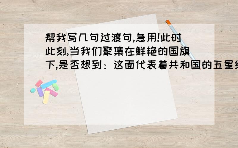 帮我写几句过渡句,急用!此时此刻,当我们聚集在鲜艳的国旗下,是否想到：这面代表着共和国的五星红旗,是千千万万革命先烈洒尽热血、献出生命染红的呢?我相信大家的心中一定感慨万千!一