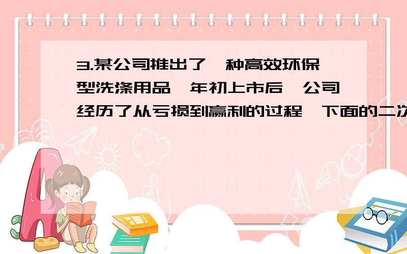 3.某公司推出了一种高效环保型洗涤用品,年初上市后,公司经历了从亏损到赢利的过程,下面的二次函数图象某公司推出了一种高效环保型洗涤用品,年初上市后,公司经历了从亏损到赢利的过程