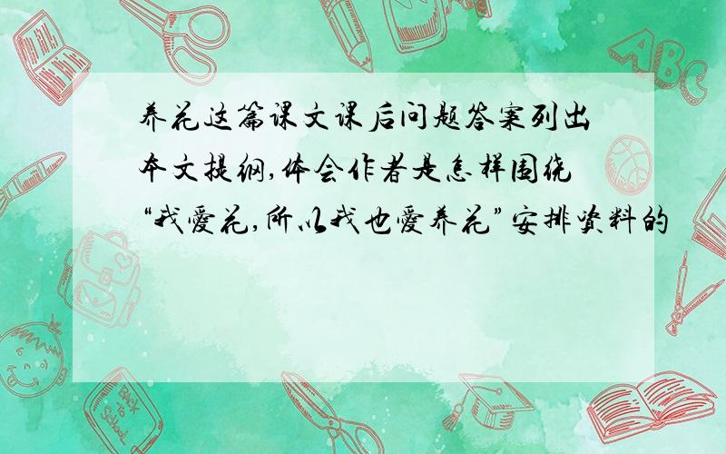 养花这篇课文课后问题答案列出本文提纲,体会作者是怎样围绕“我爱花,所以我也爱养花”安排资料的