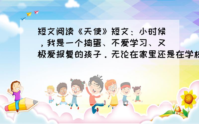 短文阅读《天使》短文：小时候，我是一个捣蛋、不爱学习、又极爱报复的孩子。无论在家里还是在学校，父母、老师、兄弟和同学们都极其厌恶我，然而，在心里我渴望着大家的关爱，就