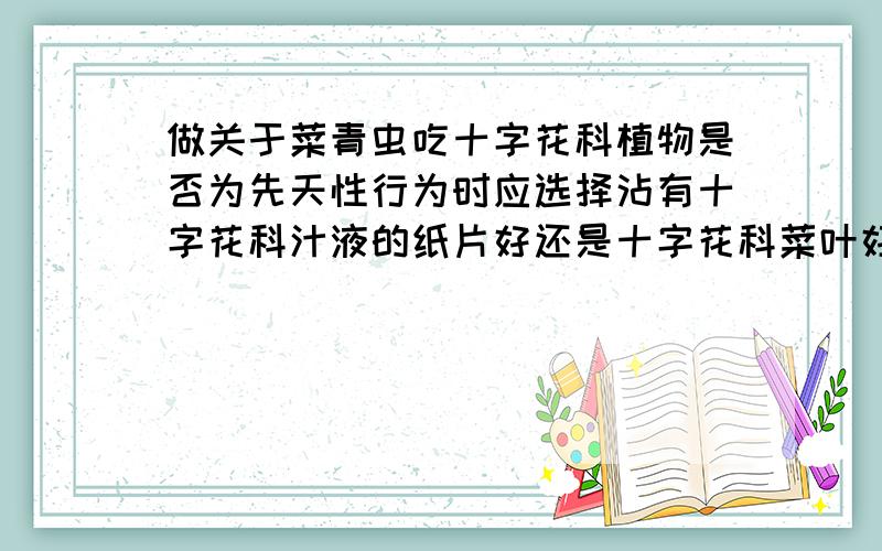 做关于菜青虫吃十字花科植物是否为先天性行为时应选择沾有十字花科汁液的纸片好还是十字花科菜叶好?实验组分成两组,一组用十字花科植物,另一组用非十字花科植物,使用沾染十字花科植