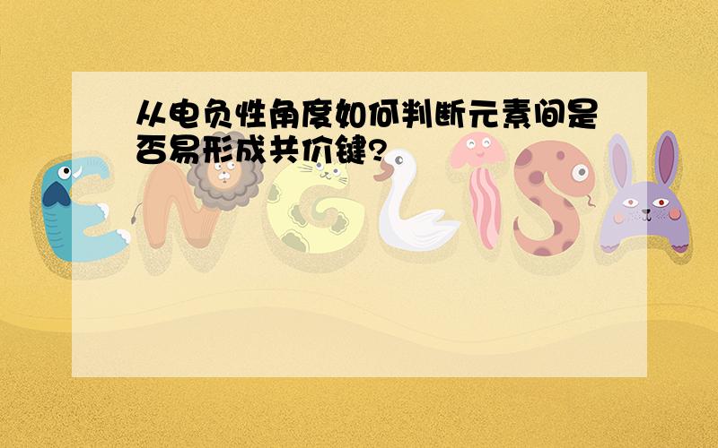 从电负性角度如何判断元素间是否易形成共价键?