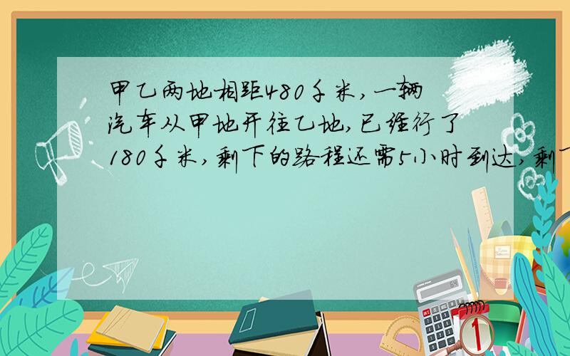 甲乙两地相距480千米,一辆汽车从甲地开往乙地,已经行了180千米,剩下的路程还需5小时到达,剩下的路程平